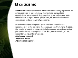 El criticismo El criticismo kantiano supone un intento de conciliación y superación de ambas posturas, el racionalismo y el empirismo: aunque todo conocimiento ha de provenir de la experiencia, sin embargo no todo conocimiento se agota en ella, ya que si no, no obtendríamos nunca certezas con carácter universal y necesario. Es la razón la instancia suprema y la ausencia de racionalidad la responsable de todos los males del pasado, de nuestra minoría de edad. Ello implica la idea de un progreso de la humanidad que se hace posible gracias la autocrítica de la propia razón. Ésta, desde sí misma, ha de responder las siguientes preguntas: ¿Qué puedo conocer?¿Qué debo hacer?¿Qué me cabe esperar?
