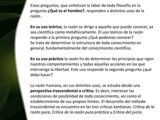Estas preguntas, que sintetizan la labor de toda filosofía en la pregunta¿Qué es el hombre?, responden a distintos usos de la razón. En su uso teórico, la razón se dirige a aquello que puede conocer, ya sea científica como metafísicamente. El uso teórico de la razón responde a la primera pregunta ¿Qué podemos conocer?Se trata de determinar la estructura de todo conocimiento en general, fundamentalmente del conocimiento científico.En su uso práctico la razón ha de determinar los principios que rigen nuestros comportamientos y todas aquellas acciones en las que intervenga la libertad. Este uso responde la segunda pregunta ¿qué debo hacer?La razón humana, en sus distintos usos, se estudia desde una perspectiva trascendental o crítica. Es decir, interesan las condiciones de posibilidad de todo conocimiento, así como el establecimiento de sus propios límites. El desarrollo del método trascendental se encuentra en las tres críticas kantianas: Crítica de la razón pura, Crítica de la razón pura práctica y Crítica del juicio.
