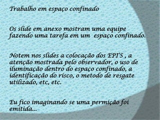 Trabalho em espaço confinadoOs slide em anexo mostram uma equipe fazendo uma tarefa em um  espaço confinado.Notem nos slides a colocação dos EPI’S , a atenção mostrada pelo observador, o uso de iluminação dentro do espaço confinado, a identificação do risco, o metodo de resgate utilizado, etc, etc.Eu fico imaginando se uma permição foi emitida...