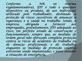 Conforme a NR 06 (norma regulamentadora), EPI é todo e qualquer dispositivo ou produto, de uso individual, utilizado pelo trabalhador, destinado a proteção de riscos suscetíveis de ameaçar a segurança e a saúde no trabalho. Sendo, a empresa, obrigada a fornecer aos empregados, gratuitamente, EPI adequado ao risco, em perfeito estado de conservação e funcionamento, sempre que, as medidas de ordem geral não ofereçam completa proteção contra os riscos de acidentes do trabalho ou de doenças profissionais e do trabalho; enquanto as medidas de proteção coletiva estiverem sendo implantadas; e para atender a situações de emergência.
