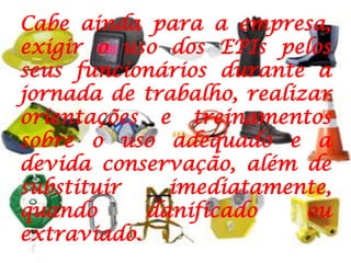 Cabe ainda para a empresa, exigir o uso dos EPIs pelos seus funcionários durante a jornada de trabalho, realizar orientações e treinamentos sobre o uso adequado e a devida conservação, além de substituir imediatamente, quando danificado ou extraviado.