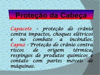Proteção da CabeçaCapacete – proteção do crânio contra impactos, choques elétricos e no combate a incêndios.Capuz - Proteção do crânio contra riscos de origem térmica, respingos de produtos químicos e contato com partes móveis de máquinas.