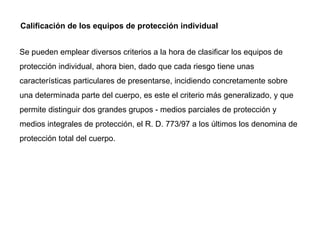 Calificación de los equipos de protección individual Se pueden emplear diversos criterios a la hora de clasificar los equipos de protección individual, ahora bien, dado que cada riesgo tiene unas características particulares de presentarse, incidiendo concretamente sobre una determinada parte del cuerpo, es este el criterio más generalizado, y que permite distinguir dos grandes grupos - medios parciales de protección y medios integrales de protección, el R. D. 773/97 a los últimos los denomina de protección total del cuerpo. 
