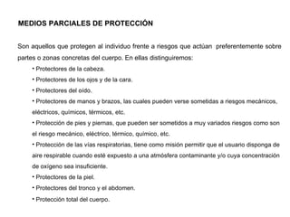 MEDIOS PARCIALES DE PROTECCIÓN Son aquellos que protegen al individuo frente a riesgos que actúan  preferentemente sobre partes o zonas concretas del cuerpo. En ellas distinguiremos: Protectores de la cabeza. Protectores de los ojos y de la cara. Protectores del oído. Protectores de manos y brazos, las cuales pueden verse sometidas a riesgos mecánicos, eléctricos, químicos, térmicos, etc. Protección de pies y piernas, que pueden ser sometidos a muy variados riesgos como son el riesgo mecánico, eléctrico, térmico, químico, etc.  Protección de las vías respiratorias, tiene como misión permitir que el usuario disponga de aire respirable cuando esté expuesto a una atmósfera contaminante y/o cuya concentración de oxígeno sea insuficiente. Protectores de la piel. Protectores del tronco y el abdomen. Protección total del cuerpo . 
