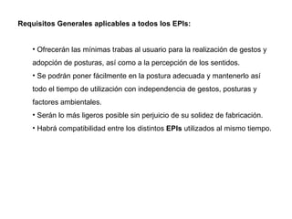 Requisitos Generales aplicables a todos los EPIs: Ofrecerán las mínimas trabas al usuario para la realización de gestos y adopción de posturas, así como a la percepción de los sentidos. Se podrán poner fácilmente en la postura adecuada y mantenerlo así todo el tiempo de utilización con independencia de gestos, posturas y factores ambientales. Serán lo más ligeros posible sin perjuicio de su solidez de fabricación. Habrá compatibilidad entre los distintos  EPIs  utilizados al mismo tiempo. 