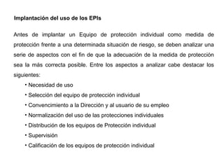 Implantación del uso de los EPIs Antes de implantar un Equipo de protección individual como medida de protección frente a una determinada situación de riesgo, se deben analizar una serie de aspectos con el fin de que la adecuación de la medida de protección sea la más correcta posible. Entre los aspectos a analizar cabe destacar los siguientes: Necesidad de uso Selección del equipo de protección individual Convencimiento a la Dirección y al usuario de su empleo Normalización del uso de las protecciones individuales Distribución de los equipos de Protección individual Supervisión Calificación de los equipos de protección individual 