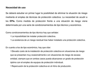 Necesidad de uso Se deberá estudiar en primer lugar la posibilidad de eliminar la situación de riesgo mediante el empleo de técnicas de protección colectiva. La necesidad de acudir a los  EPIs.  Como medida de protección frente a una situación de riesgo viene determinada por una serie de condicionamientos de tipo técnico y económico. Como condicionamientos de tipo técnico hay que señalar: La imposibilidad de instalar protección colectiva. La existencia de un riesgo residual tras haber instalado una protección colectiva. En cuanto a los de tipo económico, hay que citar: Elevado costo de la instalación de protección colectiva en situaciones de riesgo que se presentan muy ocasionalmente o en situaciones de riesgo de escasa entidad, siempre que en ambos casos pueda alcanzarse un grado de protección óptimo con el empleo de equipos de protección individual. Repercusión de la protección colectiva en el ritmo de producción. 