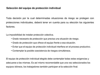 Selección del equipo de protección individual Toda decisión por la cual determinadas situaciones de riesgo se protegen con protecciones individuales, deberá tener en cuenta para su elección los siguientes factores.  La imposibilidad de instalar protección colectiva. Grado necesario de protección que precisa una situación de riesgo. Grado de protección que ofrece el equipo frente a esa situación. Evitar que el equipo de protección individual interfiera en el proceso productivo. Contemplar la posible coexistencia de riesgos simultáneos.  El equipo de protección individual elegido debe contemplar todas estas exigencias y adecuarse a las mismas. Es así mismo recomendable que una vez seleccionados los equipos idóneos, los trabajadores también participen el la selección final.  