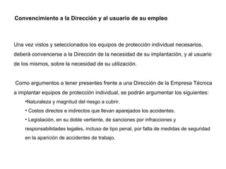 Convencimiento a la Dirección y al usuario de su empleo Una vez vistos y seleccionados los equipos de protección individual necesarios, deberá convencerse a la Dirección de la necesidad de su implantación, y al usuario de los mismos, sobre la necesidad de su utilización.   Como argumentos a tener presentes frente a una Dirección de la Empresa Técnica a implantar equipos de protección individual, se podrán argumentar los siguientes: Naturaleza y magnitud del riesgo a cubrir. Costos directos e indirectos que llevan aparejados los accidentes. Legislación, en su doble vertiente, de sanciones por infracciones y responsabilidades legales, incluso de tipo penal, por falta de medidas de seguridad en la aparición de accidentes de trabajo. 
