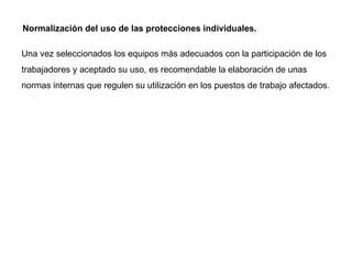 Normalización del uso de las protecciones individuales.  Una vez seleccionados los equipos más adecuados con la participación de los trabajadores y aceptado su uso, es recomendable la elaboración de unas normas internas que regulen su utilización en los puestos de trabajo afectados. 