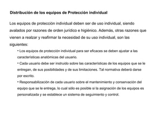 Distribución de los equipos de Protección individual Los equipos de protección individual deben ser de uso individual, siendo avalados por razones de orden jurídico e higiénico. Además, otras razones que vienen a realzar y reafirmar la necesidad de su uso individual, son las siguientes: Los equipos de protección individual para ser eficaces se deben ajustar a las características anatómicas del usuario. Cada usuario debe ser instruido sobre las características de los equipos que se le entregan, de sus posibilidades y de sus limitaciones. Tal normativa deberá darse por escrito. Responsabilización de cada usuario sobre el mantenimiento y conservación del equipo que se le entrega, lo cual sólo es posible si la asignación de los equipos es personalizada y se establece un sistema de seguimiento y control. 