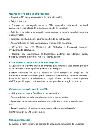 Quanto ao EPI cabe ao empregador: 
- Adquirir o EPI adequado ao risco de cada atividade; 
- Exigir o seu uso; 
- Fornecer ao empregado somente EPI’s aprovados pelo órgão nacional 
competente em matéria de segurança e saúde no trabalho; 
- Orientar e capacitar o empregado quanto ao uso adequado acondicionamento 
e conservação; 
- Substituir imediatamente, quando danificado ou extraviado; 
- Responsabilizar-se pela higienização e manutenção periódica; 
- Comunicar ao MTE (Ministério do Trabalho e Emprego) qualquer 
irregularidade observada. 
- Registrar seu fornecimento ao trabalhador, podendo ser adotados livros, 
fichas ou sistema eletrônico. NR 6.6.1 letras a até h. 
Como ocorre a compra dos EPI’s na empresa 
A Aquisição de EPI varia muito de empresa para empresa. Isso ocorre por que 
cada empresa tem sua política particular de compras. 
Existem empresas em que é necessário fazer cotações de preço do EPI 
desejado e enviar o resultado para a direção da empresa ou setor de compras. 
E então os mesmos providenciam a compra. Em outras, basta fazer o pedido 
do EPI específico que o próprio setor de compras faz a cotação e compra. 
Cabe ao empregado quanto ao EPI: 
- Utilizar apenas para a finalidade a que se destina; 
- Responsabilizar-se pelo acondicionamento e conservação; 
- Comunicar ao empregador qualquer alteração que o torne impróprio para 
uso; 
- Cumprir as determinações do empregador sobre o uso adequado. 
Conforme a NR 6. 671 letras a,b,c,d 
Cabe às empresas: 
I. Cumprir e fazer cumprir as normas de segurança e medicina do trabalho; 
 