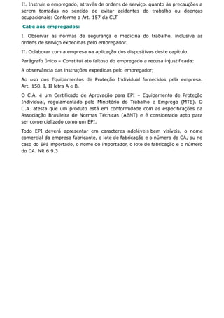 II. Instruir o empregado, através de ordens de serviço, quanto às precauções a 
serem tomadas no sentido de evitar acidentes do trabalho ou doenças 
ocupacionais: Conforme o Art. 157 da CLT 
Cabe aos empregados: 
I. Observar as normas de segurança e medicina do trabalho, inclusive as 
ordens de serviço expedidas pelo empregador. 
II. Colaborar com a empresa na aplicação dos dispositivos deste capítulo. 
Parágrafo único – Constitui ato faltoso do empregado a recusa injustificada: 
A observância das instruções expedidas pelo empregador; 
Ao uso dos Equipamentos de Proteção Individual fornecidos pela empresa. 
Art. 158. I, II letra A e B. 
O C.A. é um Certificado de Aprovação para EPI – Equipamento de Proteção 
Individual, regulamentado pelo Ministério do Trabalho e Emprego (MTE). O 
C.A. atesta que um produto está em conformidade com as especificações da 
Associação Brasileira de Normas Técnicas (ABNT) e é considerado apto para 
ser comercializado como um EPI. 
Todo EPI deverá apresentar em caracteres indeléveis bem visíveis, o nome 
comercial da empresa fabricante, o lote de fabricação e o número do CA, ou no 
caso do EPI importado, o nome do importador, o lote de fabricação e o número 
do CA. NR 6.9.3 
