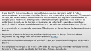 ▪ O uso dos EPIs é determinado pela Norma Regulamentadora número 6, ou NR-6. Nela é
determinado que: “A empresa é obrigada a fornecer aos empregados, gratuitamente, EPI adequado
ao risco, em perfeito estado de conservação e funcionamento, nas seguintes circunstâncias: a)
sempre que as medidas de ordem geral não ofereçam completa proteção contra os riscos de
acidentes do trabalho ou de doenças profissionais e do trabalho; b) enquanto as medidas de
proteção coletiva estiverem sendo implantadas; e, c) para atender a situações de emergência”.
▪ A recomendação ao empregador, quanto ao EPI adequado ao risco existente às diversas atividades
será do:
▪ Engenheiro e Técnicos de Segurança do Trabalho integrantes do Serviço Especializado em
Engenharia de Segurança e em Medicina do Trabalho - SESMT;
▪ Da Comissão Interna de Prevenção de Acidentes - CIPA, nas empresas desobrigadas de manter o
SESMT;
▪ Nas empresas desobrigadas de manter CIPA, cabe ao empregador, mediante orientação técnica,
fornecer o EPI adequado à proteção da integridade física do trabalhador.
 