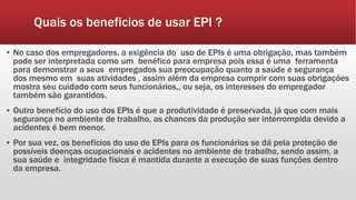 Quais os beneficios de usar EPI ?
▪ No caso dos empregadores, a exigência do uso de EPIs é uma obrigação, mas também
pode ser interpretada como um benéfico para empresa pois essa é uma ferramenta
para demonstrar a seus empregados sua preocupação quanto a saúde e segurança
dos mesmo em suas atividades , assim além da empresa cumprir com suas obrigações
mostra seu cuidado com seus funcionários,, ou seja, os interesses do empregador
também são garantidos.
▪ Outro benefício do uso dos EPIs é que a produtividade é preservada, já que com mais
segurança no ambiente de trabalho, as chances da produção ser interrompida devido a
acidentes é bem menor.
▪ Por sua vez, os benefícios do uso de EPIs para os funcionários se dá pela proteção de
possíveis doenças ocupacionais e acidentes no ambiente de trabalho, sendo assim, a
sua saúde e integridade física é mantida durante a execução de suas funções dentro
da empresa.
 