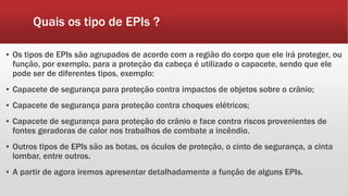 Quais os tipo de EPIs ?
▪ Os tipos de EPIs são agrupados de acordo com a região do corpo que ele irá proteger, ou
função, por exemplo, para a proteção da cabeça é utilizado o capacete, sendo que ele
pode ser de diferentes tipos, exemplo:
▪ Capacete de segurança para proteção contra impactos de objetos sobre o crânio;
▪ Capacete de segurança para proteção contra choques elétricos;
▪ Capacete de segurança para proteção do crânio e face contra riscos provenientes de
fontes geradoras de calor nos trabalhos de combate a incêndio.
▪ Outros tipos de EPIs são as botas, os óculos de proteção, o cinto de segurança, a cinta
lombar, entre outros.
▪ A partir de agora iremos apresentar detalhadamente a função de alguns EPIs.
 