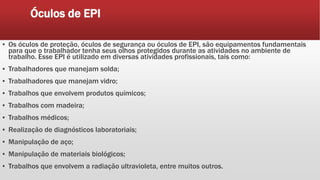 Óculos de EPI
▪ Os óculos de proteção, óculos de segurança ou óculos de EPI, são equipamentos fundamentais
para que o trabalhador tenha seus olhos protegidos durante as atividades no ambiente de
trabalho. Esse EPI é utilizado em diversas atividades profissionais, tais como:
▪ Trabalhadores que manejam solda;
▪ Trabalhadores que manejam vidro;
▪ Trabalhos que envolvem produtos químicos;
▪ Trabalhos com madeira;
▪ Trabalhos médicos;
▪ Realização de diagnósticos laboratoriais;
▪ Manipulação de aço;
▪ Manipulação de materiais biológicos;
▪ Trabalhos que envolvem a radiação ultravioleta, entre muitos outros.
 