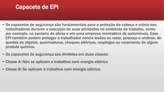 Capacete de EPI
▪ Os capacetes de segurança são fundamentais para a proteção da cabeça e crânio dos
trabalhadores durante a execução de suas atividades no ambiente de trabalho, como
por exemplo, no canteiro de obras e em uma empresa montadora de automóveis. Esse
EPI também podem proteger o trabalhador contra lesões no rosto, pescoço e ombros, de
quedas de objetos, queimaduras, choques elétricos, respingos ou vazamento de algum
produto químico.
▪ Os capacetes de segurança são divididos em duas classes:
▪ Classe A: Não se aplicam a trabalhos com energia elétrica
▪ Classe B: Se aplicam a trabalhos com energia elétrica
 