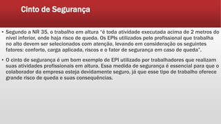 Cinto de Segurança
▪ Segundo a NR 35, o trabalho em altura “é toda atividade executada acima de 2 metros do
nível inferior, onde haja risco de queda. Os EPIs utilizados pelo profissional que trabalha
no alto devem ser selecionados com atenção, levando em consideração os seguintes
fatores: conforto, carga aplicada, riscos e o fator de segurança em caso de queda”.
▪ O cinto de segurança é um bom exemplo de EPI utilizado por trabalhadores que realizam
suas atividades profissionais em altura. Essa medida de segurança é essencial para que o
colaborador da empresa esteja devidamente seguro, já que esse tipo de trabalho oferece
grande risco de queda e suas consequências.
 