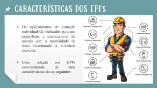 CARACTERÍSTICAS DOS EPI's
➢ Os equipamentos de proteção
individual são indicados para uso
específicos e convencional de
acordo com a necessidade de
risco relacionado a atividade
exercida;
➢ Com relação aos EPI's
convencionais, as suas
características são as seguintes:
 