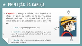 PROTEÇÃO DA CABEÇA
➢ Capacete - protege o crânio contra impactos de
objeto projetado ou contra objeto imóvel, contra
choques elétricos e contra agentes térmicos. Somente
estará completo e em condições de uso se composto
de:
1 - Casco - o capacete propriamente dito;
2 - Carneira - armação plástica, semielástica, que separa
o casco do couro cabeludo e tem a finalidade de absorver a
energia do impacto;
3 - Jugular - fita envolto ao rosto que presta-se à fixação
de capacete à cabeça.
1
2
3
 