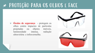 PROTEÇÃO PARA OS OLHOS e FACE
➢ Óculos de segurança - protegem os
olhos contra impactos de partículas
projetadas ou objetos imóveis,
luminosidade intensa, radiação
ultravioleta e infravermelha.
 