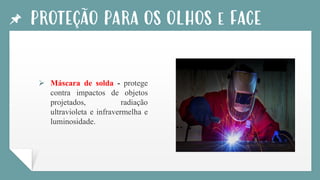 PROTEÇÃO PARA OS OLHOS e FACE
➢ Máscara de solda - protege
contra impactos de objetos
projetados, radiação
ultravioleta e infravermelha e
luminosidade.
 