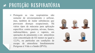 PROTEÇÃO RESPIRATÓRIA
➢ Protegem as vias respiratórias não
somente de envenenamento e asfixiar,
mas, também de inalar substâncias que
provocam doenças ocupacionais. Há
vários tipos de máscaras para aplicação
especifica: contra poeiras, névoas, fumos,
radionuclídeos, gases e vapores, em
operações de jateamento e em atmosferas
com concentração de O2 menor ou igual a
12,5%, ou partículas em condições de
escape de atmosferas Imediatamente
Perigosas à Vida e a Saúde (IPVS);
 