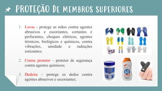 PROTEÇÃO De membros superiores
1. Luvas - protege as mãos contra agentes
abrasivos e escoriantes, cortantes e
perfurantes, choques elétricos, agentes
térmicos, biológicos e químicos, contra
vibrações, umidade e radiações
ionizantes;
2. Creme protetor – protetor de segurança
contra agentes químicos;
3. Dedeira – protege os dedos contra
agentes abrasivos e escoriantes;
 