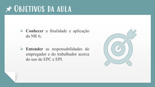 Objetivos da aula
➢ Conhecer a finalidade e aplicação
da NR 6;
➢ Entender as responsabilidades do
empregador e do trabalhador acerca
do uso de EPC e EPI.
 