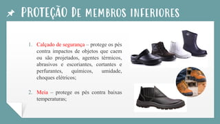 PROTEÇÃO De membros inferiores
1. Calçado de segurança – protege os pés
contra impactos de objetos que caem
ou são projetados, agentes térmicos,
abrasivos e escoriantes, cortantes e
perfurantes, químicos, umidade,
choques elétricos;
2. Meia – protege os pés contra baixas
temperaturas;
 
