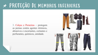 PROTEÇÃO De membros inferiores
3. Calças e Perneiras – protegem
as pernas contra agentes térmicos,
abrasivos e escoriantes, cortantes e
perfurantes, químicos, umidade.
 