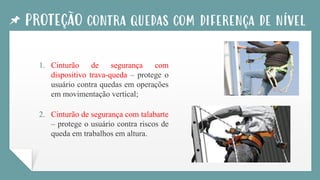 PROTEÇÃO contra quedas com diferença de nível
1. Cinturão de segurança com
dispositivo trava-queda – protege o
usuário contra quedas em operações
em movimentação vertical;
2. Cinturão de segurança com talabarte
– protege o usuário contra riscos de
queda em trabalhos em altura.
 