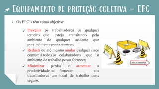 Equipamento de proteção coletiva - EPC
➢ Os EPC’s têm como objetivo:
Prevenir os trabalhadores ou qualquer
terceiro que esteja transitando pelo
ambiente de qualquer acidente que
possivelmente possa ocorrer;
Reduzir ou até mesmo anular qualquer risco
comum à todos os colaboradores que o
ambiente de trabalho possa fornecer;
Minimizar perdas e aumentar a
produtividade, ao fornecer aos
trabalhadores um local de trabalho mais
seguro.
✓
✓
✓
 