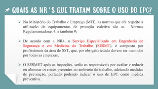 QUAIS AS NR’S QUE TRATAM SOBRE O USO DO EPC?
➢ No Ministério do Trabalho e Emprego (MTE, as normas que diz respeito a
utilização de equipamentos de proteção coletiva são as Normas
Regulamentadoras 4, e também 9;
➢ De acordo com a NR4, o Serviço Especializado em Engenharia de
Segurança e em Medicina do Trabalho (SESMT), é composto por
profissionais da área de SST, que, por obrigatoriedade devem ser mantidos
por todas as empresas;
➢ O SESMET após as inspeções, serão os responsáveis por avaliar e reduzir
ou eliminar os riscos presentes no ambiente de trabalho, adotando medidas
de prevenção, portanto podendo indicar o uso de EPC como medida
preventiva.
 