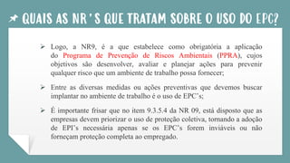 QUAIS AS NR’S QUE TRATAM SOBRE O USO DO EPC?
➢ Logo, a NR9, é a que estabelece como obrigatória a aplicação
do Programa de Prevenção de Riscos Ambientais (PPRA), cujos
objetivos são desenvolver, avaliar e planejar ações para prevenir
qualquer risco que um ambiente de trabalho possa fornecer;
➢ Entre as diversas medidas ou ações preventivas que devemos buscar
implantar no ambiente de trabalho é o uso de EPC’s;
➢ É importante frisar que no item 9.3.5.4 da NR 09, está disposto que as
empresas devem priorizar o uso de proteção coletiva, tornando a adoção
de EPI’s necessária apenas se os EPC’s forem inviáveis ou não
forneçam proteção completa ao empregado.
 
