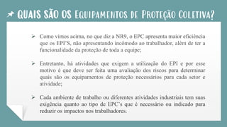 QUAIS SÃO OS Equipamentos de Proteção Coletiva?
➢ Como vimos acima, no que diz a NR9, o EPC apresenta maior eficiência
que os EPI’S, não apresentando incômodo ao trabalhador, além de ter a
funcionalidade da proteção de toda a equipe;
➢ Entretanto, há atividades que exigem a utilização do EPI e por esse
motivo é que deve ser feita uma avaliação dos riscos para determinar
quais são os equipamentos de proteção necessários para cada setor e
atividade;
➢ Cada ambiente de trabalho ou diferentes atividades industriais tem suas
exigência quanto ao tipo de EPC’s que é necessário ou indicado para
reduzir os impactos nos trabalhadores.
 