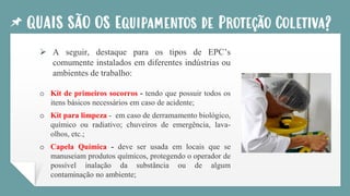 QUAIS SÃO OS Equipamentos de Proteção Coletiva?
➢ A seguir, destaque para os tipos de EPC’s
comumente instalados em diferentes indústrias ou
ambientes de trabalho:
o Kit de primeiros socorros - tendo que possuir todos os
itens básicos necessários em caso de acidente;
o Kit para limpeza - em caso de derramamento biológico,
químico ou radiativo; chuveiros de emergência, lava-
olhos, etc.;
o Capela Química - deve ser usada em locais que se
manuseiam produtos químicos, protegendo o operador de
possível inalação da substância ou de algum
contaminação no ambiente;
 