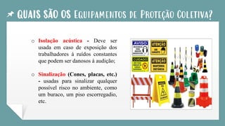 QUAIS SÃO OS Equipamentos de Proteção Coletiva?
o Isolação acústica - Deve ser
usada em caso de exposição dos
trabalhadores á ruídos constantes
que podem ser danosos à audição;
o Sinalização (Cones, placas, etc.)
- usadas para sinalizar qualquer
possível risco no ambiente, como
um buraco, um piso escorregadio,
etc.
 