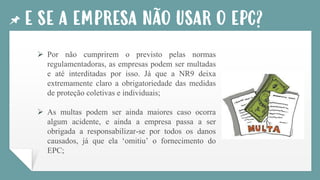 E SE A EMPRESA NÃO USAR O EPC?
➢ Por não cumprirem o previsto pelas normas
regulamentadoras, as empresas podem ser multadas
e até interditadas por isso. Já que a NR9 deixa
extremamente claro a obrigatoriedade das medidas
de proteção coletivas e individuais;
➢ As multas podem ser ainda maiores caso ocorra
algum acidente, e ainda a empresa passa a ser
obrigada a responsabilizar-se por todos os danos
causados, já que ela ‘omitiu’ o fornecimento do
EPC;
 