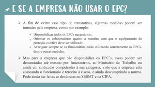E SE A EMPRESA NÃO USAR O EPC?
➢ A fim de evitar esse tipo de transtornos, algumas medidas podem ser
tomadas pela empresa, como por exemplo:
Disponibilizar todos os EPCs necessários;
Orientar os colaboradores quanto a maneira com que o equipamento de
proteção coletiva deve ser utilizado;
Averiguar sempre se os funcionários estão utilizando corretamente os EPCs,
dentre outras medidas.
➢ Mas para a empresa que não disponibiliza os EPC’s, essas podem ser
denunciadas até mesmo por funcionários, ao Ministério do Trabalho ou
ainda em sindicatos competentes à sua categoria, visto que a empresa está
colocando o funcionário e terceiro à riscos, e ainda descumprindo a norma.
Pode ainda ser feitas as denúncias no SESMT e na CIPA.
✓
✓
✓
 
