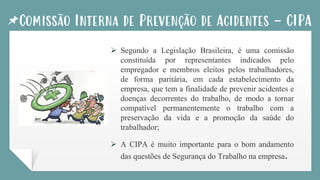 Comissão Interna de Prevenção de Acidentes - CIPA
➢ Segundo a Legislação Brasileira, é uma comissão
constituída por representantes indicados pelo
empregador e membros eleitos pelos trabalhadores,
de forma paritária, em cada estabelecimento da
empresa, que tem a finalidade de prevenir acidentes e
doenças decorrentes do trabalho, de modo a tornar
compatível permanentemente o trabalho com a
preservação da vida e a promoção da saúde do
trabalhador;
➢ A CIPA é muito importante para o bom andamento
das questões de Segurança do Trabalho na empresa.
 