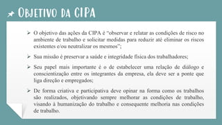 Objetivo da CIPA
➢ O objetivo das ações da CIPA é “observar e relatar as condições de risco no
ambiente de trabalho e solicitar medidas para reduzir até eliminar os riscos
existentes e/ou neutralizar os mesmos”;
➢ Sua missão é preservar a saúde e integridade física dos trabalhadores;
➢ Seu papel mais importante é o de estabelecer uma relação de diálogo e
conscientização entre os integrantes da empresa, ela deve ser a ponte que
liga direção e empregados;
➢ De forma criativa e participativa deve opinar na forma como os trabalhos
são realizados, objetivando sempre melhorar as condições de trabalho,
visando à humanização do trabalho e consequente melhoria nas condições
de trabalho.
 