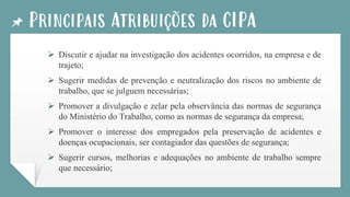 Principais Atribuições da CIPA
➢ Discutir e ajudar na investigação dos acidentes ocorridos, na empresa e de
trajeto;
➢ Sugerir medidas de prevenção e neutralização dos riscos no ambiente de
trabalho, que se julguem necessárias;
➢ Promover a divulgação e zelar pela observância das normas de segurança
do Ministério do Trabalho, como as normas de segurança da empresa;
➢ Promover o interesse dos empregados pela preservação de acidentes e
doenças ocupacionais, ser contagiador das questões de segurança;
➢ Sugerir cursos, melhorias e adequações no ambiente de trabalho sempre
que necessário;
 