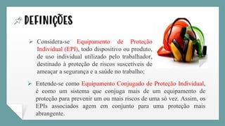 definições
➢ Considera-se Equipamento de Proteção
Individual (EPI), todo dispositivo ou produto,
de uso individual utilizado pelo trabalhador,
destinado à proteção de riscos suscetíveis de
ameaçar a segurança e a saúde no trabalho;
➢ Entende-se como Equipamento Conjugado de Proteção Individual,
é como um sistema que conjuga mais de um equipamento de
proteção para prevenir um ou mais riscos de uma só vez. Assim, os
EPIs associados agem em conjunto para uma proteção mais
abrangente.
 