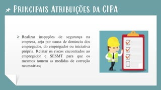 Principais Atribuições da CIPA
➢ Realizar inspeções de segurança na
empresa, seja por causa de denúncia dos
empregados, do empregador ou iniciativa
própria. Relatar os riscos encontrados ao
empregador e SESMT para que os
mesmos tomem as medidas de correção
necessárias;
 