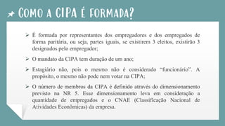 Como a CIPA é formada?
➢ É formada por representantes dos empregadores e dos empregados de
forma paritária, ou seja, partes iguais, se existirem 3 eleitos, existirão 3
designados pelo empregador;
➢ O mandato da CIPA tem duração de um ano;
➢ Estagiário não, pois o mesmo não é considerado “funcionário”. A
propósito, o mesmo não pode nem votar na CIPA;
➢ O número de membros da CIPA é definido através do dimensionamento
previsto na NR 5. Esse dimensionamento leva em consideração a
quantidade de empregados e o CNAE (Classificação Nacional de
Atividades Econômicas) da empresa.
 