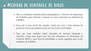 Medidas de controle de risco
➢ São as estratégias tomadas pelos empregadores e Técnicos da Segurança
do Trabalho para eliminar e atenuar os riscos presentes no ambiente de
trabalho;
➢ Essa não é uma tarefa tão simples, tendo em vista a lista extensa de
possíveis riscos que podem existir em um local ou atividade;
➢ Para que essas medidas sejam efetuadas de maneira adequada e
eficiente, existe uma lógica por trás que chamamos de Hierarquia de
Controle (HOC), uma lista de prioridades a serem seguidas para evitar
acidentes de trabalho.
 