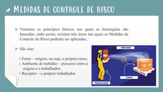 Medidas de controle de risco
➢ Veremos os princípios básicos nos quais as hierarquias são
baseadas, endo assim, existem três áreas nas quais as Medidas de
Controle do Risco poderão ser aplicadas;
➢ São elas:
Fonte – origem, ou seja, o próprio risco;
Ambiente de trabalho - percurso entre a
origem e o trabalhador;
Receptor – o próprio trabalhador
o
o
o
 