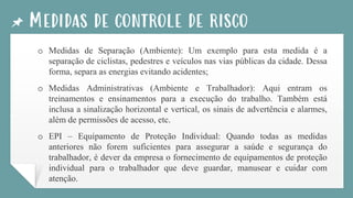 Medidas de controle de risco
o Medidas de Separação (Ambiente): Um exemplo para esta medida é a
separação de ciclistas, pedestres e veículos nas vias públicas da cidade. Dessa
forma, separa as energias evitando acidentes;
o Medidas Administrativas (Ambiente e Trabalhador): Aqui entram os
treinamentos e ensinamentos para a execução do trabalho. Também está
inclusa a sinalização horizontal e vertical, os sinais de advertência e alarmes,
além de permissões de acesso, etc.
o EPI – Equipamento de Proteção Individual: Quando todas as medidas
anteriores não forem suficientes para assegurar a saúde e segurança do
trabalhador, é dever da empresa o fornecimento de equipamentos de proteção
individual para o trabalhador que deve guardar, manusear e cuidar com
atenção.
 